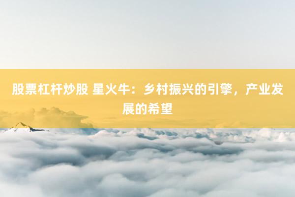 股票杠杆炒股 星火牛：乡村振兴的引擎，产业发展的希望