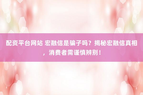 配资平台网站 宏融信是骗子吗？揭秘宏融信真相，消费者需谨慎辨别！