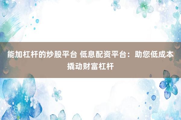 能加杠杆的炒股平台 低息配资平台：助您低成本撬动财富杠杆