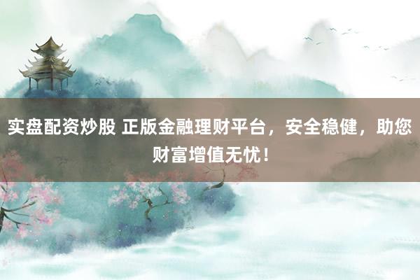 实盘配资炒股 正版金融理财平台，安全稳健，助您财富增值无忧！