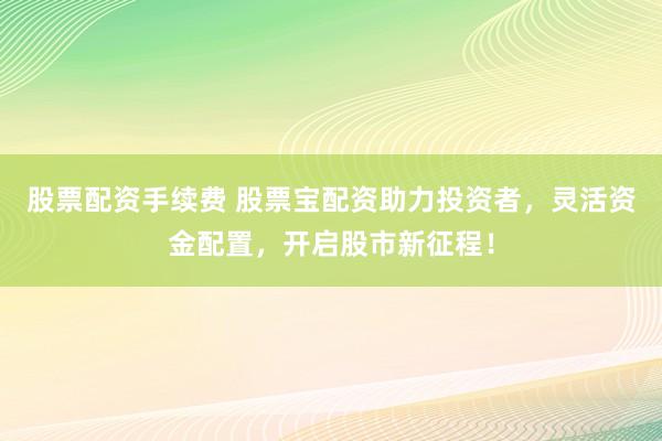 股票配资手续费 股票宝配资助力投资者，灵活资金配置，开启股市新征程！