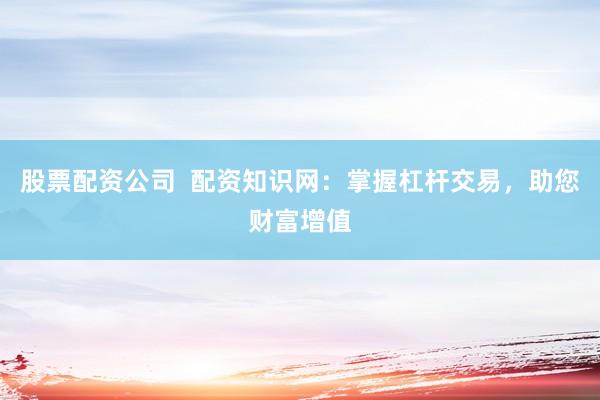 股票配资公司  配资知识网：掌握杠杆交易，助您财富增值
