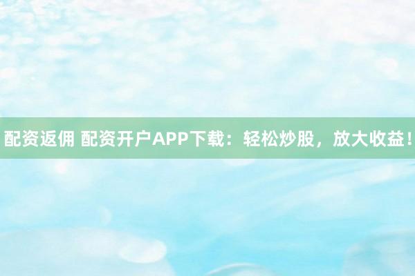 配资返佣 配资开户APP下载：轻松炒股，放大收益！