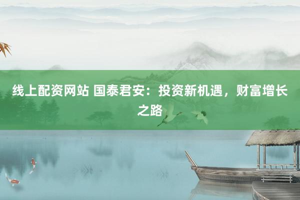 线上配资网站 国泰君安：投资新机遇，财富增长之路