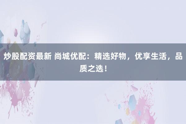 炒股配资最新 尚城优配：精选好物，优享生活，品质之选！