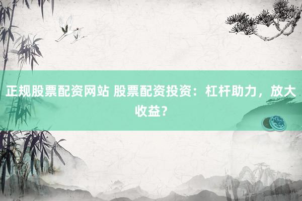 正规股票配资网站 股票配资投资：杠杆助力，放大收益？