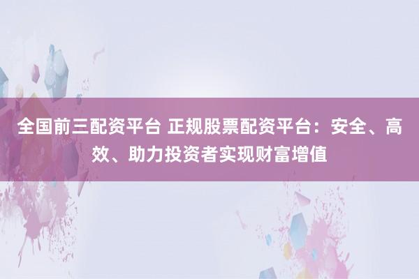 全国前三配资平台 正规股票配资平台：安全、高效、助力投资者实现财富增值