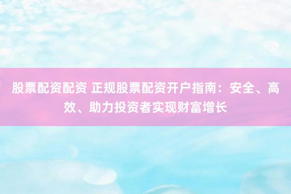 股票配资配资 正规股票配资开户指南：安全、高效、助力投资者实现财富增长
