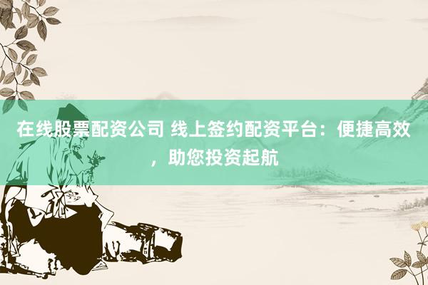 在线股票配资公司 线上签约配资平台：便捷高效，助您投资起航