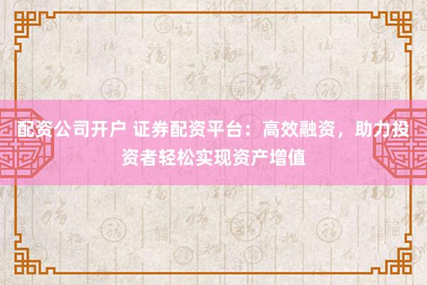配资公司开户 证券配资平台：高效融资，助力投资者轻松实现资产增值