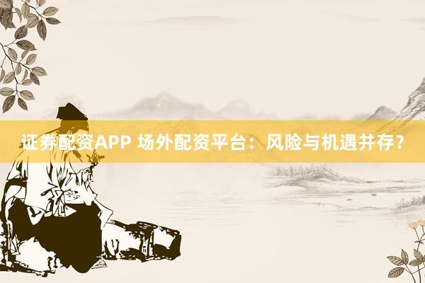 证券配资APP 场外配资平台：风险与机遇并存？