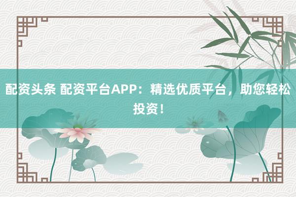 配资头条 配资平台APP：精选优质平台，助您轻松投资！