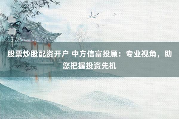 股票炒股配资开户 中方信富投顾：专业视角，助您把握投资先机