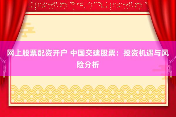 网上股票配资开户 中国交建股票：投资机遇与风险分析