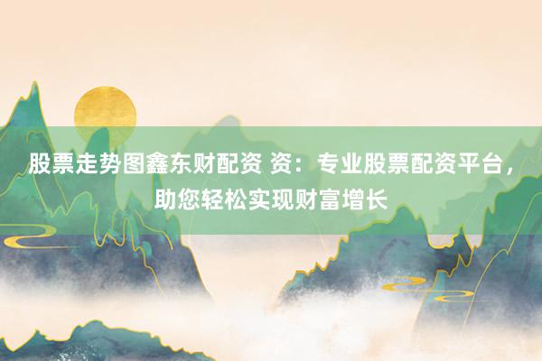 股票走势图鑫东财配资 资：专业股票配资平台，助您轻松实现财富增长