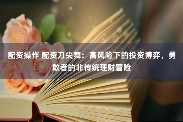 配资操作 配资刀尖舞：高风险下的投资博弈，勇敢者的非传统理财冒险