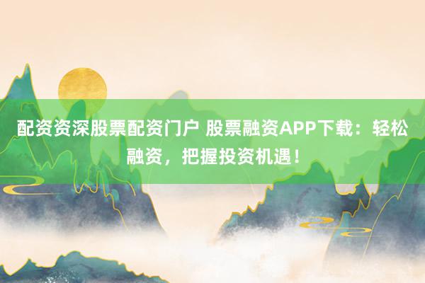 配资资深股票配资门户 股票融资APP下载：轻松融资，把握投资机遇！