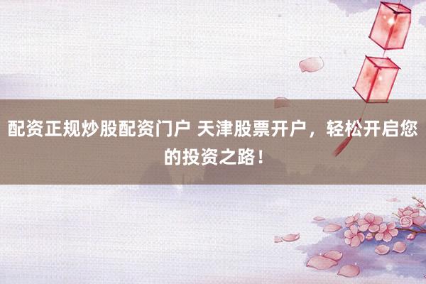 配资正规炒股配资门户 天津股票开户，轻松开启您的投资之路！