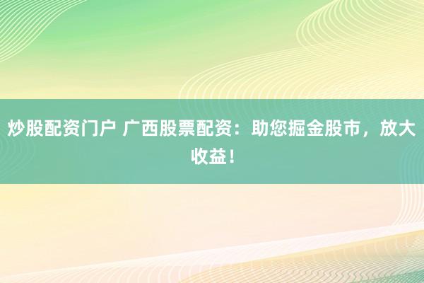 炒股配资门户 广西股票配资：助您掘金股市，放大收益！