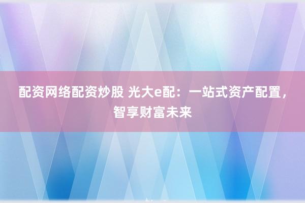 配资网络配资炒股 光大e配：一站式资产配置，智享财富未来