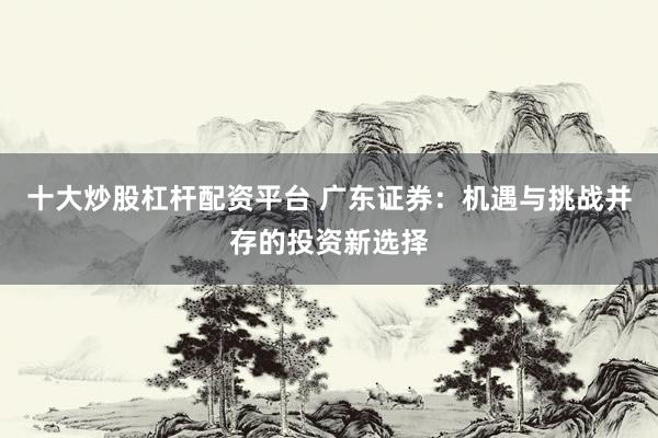 十大炒股杠杆配资平台 广东证券：机遇与挑战并存的投资新选择