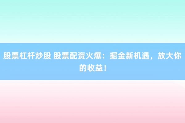 股票杠杆炒股 股票配资火爆：掘金新机遇，放大你的收益！