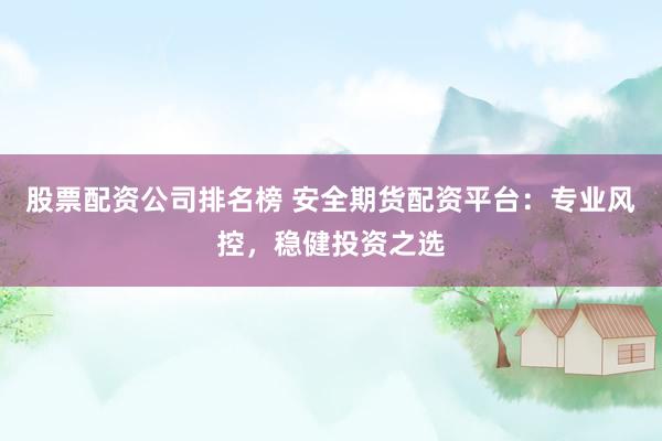 股票配资公司排名榜 安全期货配资平台：专业风控，稳健投资之选
