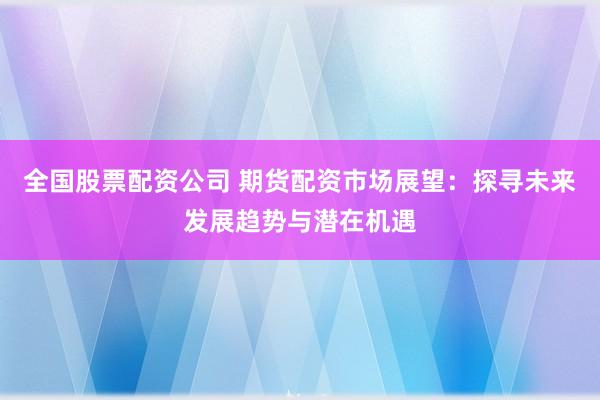 全国股票配资公司 期货配资市场展望：探寻未来发展趋势与潜在机遇
