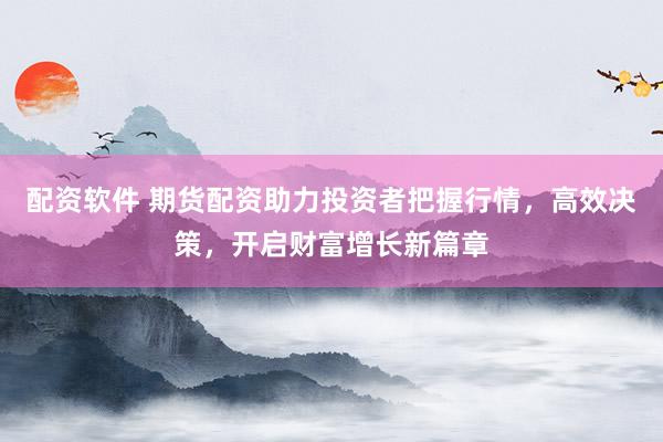 配资软件 期货配资助力投资者把握行情，高效决策，开启财富增长新篇章