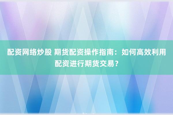 配资网络炒股 期货配资操作指南：如何高效利用配资进行期货交易？