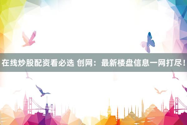 在线炒股配资看必选 创网：最新楼盘信息一网打尽！
