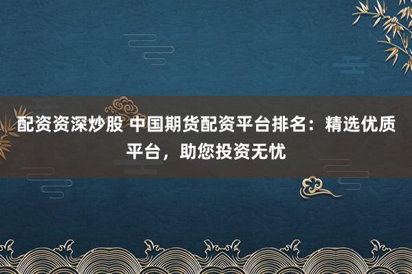 配资资深炒股 中国期货配资平台排名：精选优质平台，助您投资无忧