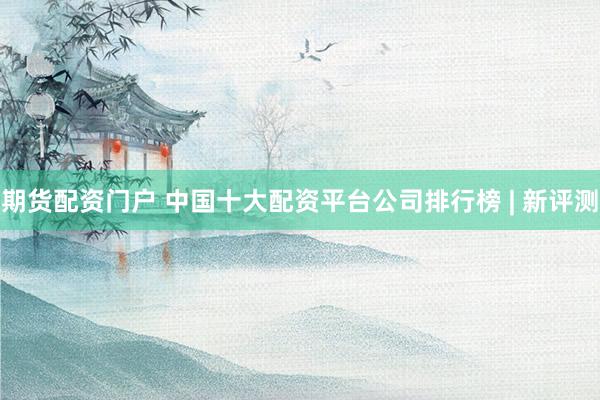 期货配资门户 中国十大配资平台公司排行榜 | 新评测