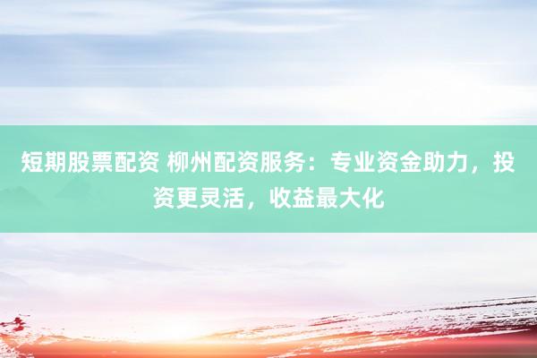 短期股票配资 柳州配资服务：专业资金助力，投资更灵活，收益最大化