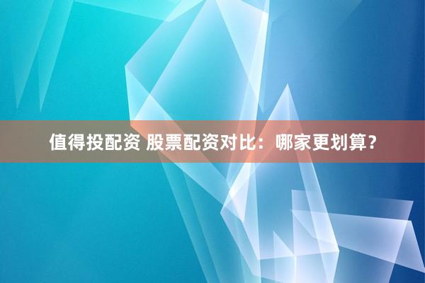 值得投配资 股票配资对比：哪家更划算？
