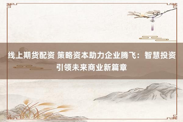 线上期货配资 策略资本助力企业腾飞：智慧投资引领未来商业新篇章