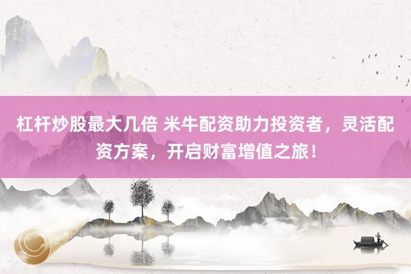 杠杆炒股最大几倍 米牛配资助力投资者，灵活配资方案，开启财富增值之旅！