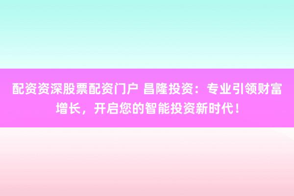 配资资深股票配资门户 昌隆投资：专业引领财富增长，开启您的智能投资新时代！
