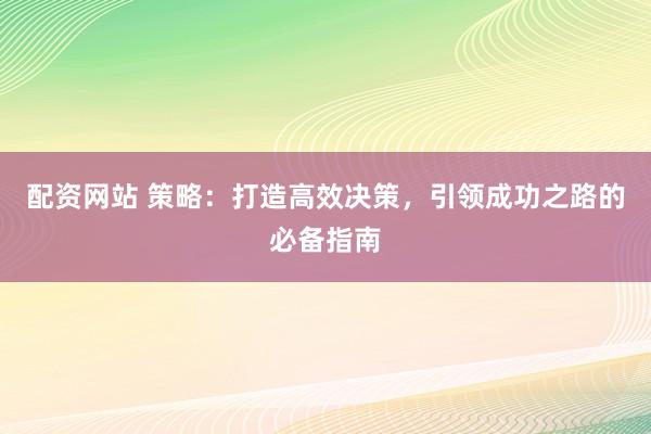 配资网站 策略：打造高效决策，引领成功之路的必备指南