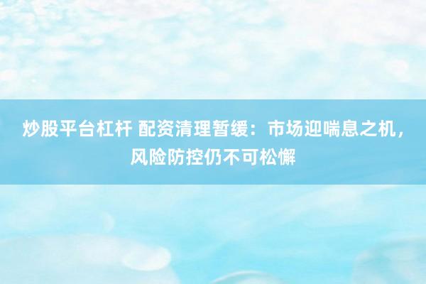 炒股平台杠杆 配资清理暂缓：市场迎喘息之机，风险防控仍不可松懈