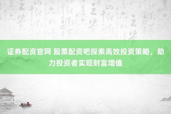证券配资官网 股票配资吧探索高效投资策略，助力投资者实现财富增值