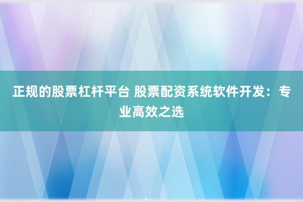 正规的股票杠杆平台 股票配资系统软件开发：专业高效之选