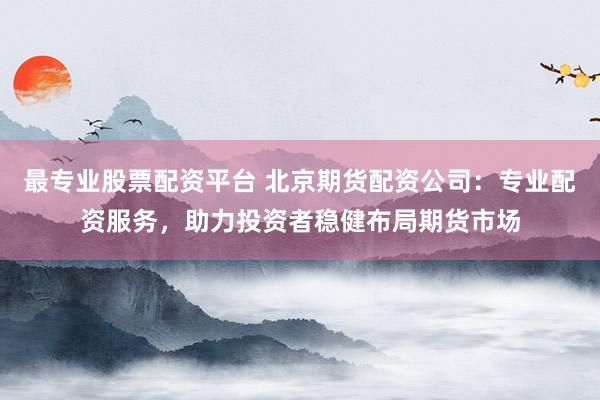 最专业股票配资平台 北京期货配资公司：专业配资服务，助力投资者稳健布局期货市场