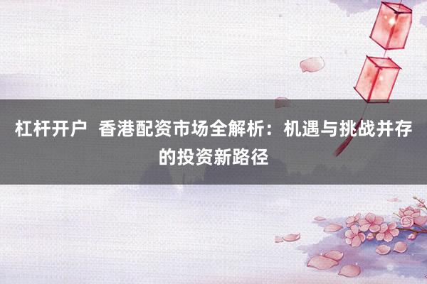 杠杆开户  香港配资市场全解析：机遇与挑战并存的投资新路径