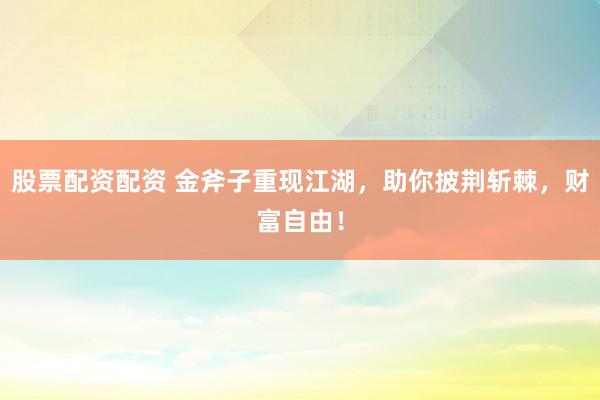 股票配资配资 金斧子重现江湖，助你披荆斩棘，财富自由！