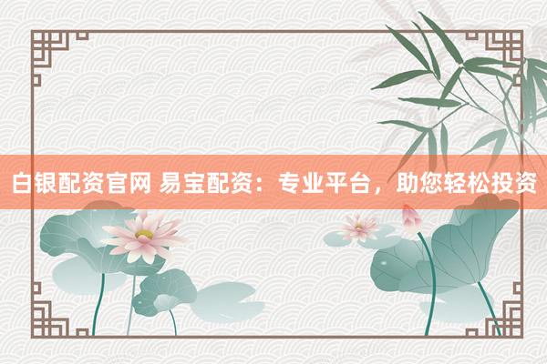 白银配资官网 易宝配资：专业平台，助您轻松投资