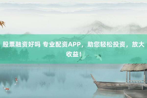 股票融资好吗 专业配资APP，助您轻松投资，放大收益！