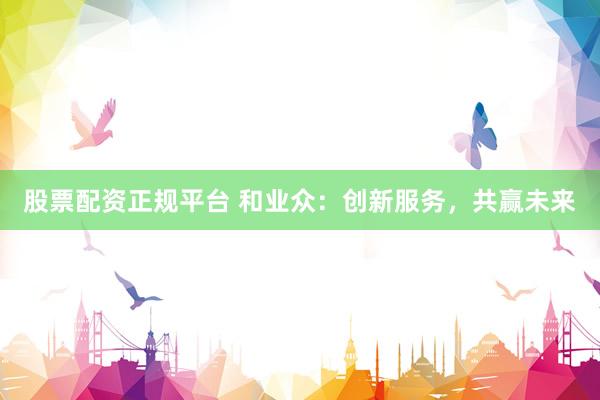 股票配资正规平台 和业众：创新服务，共赢未来
