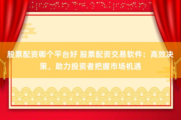 股票配资哪个平台好 股票配资交易软件：高效决策，助力投资者把握市场机遇