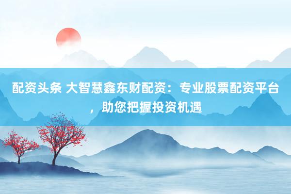 配资头条 大智慧鑫东财配资：专业股票配资平台，助您把握投资机遇